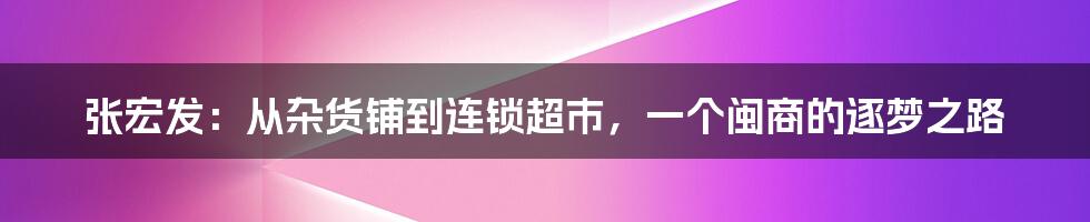 张宏发：从杂货铺到连锁超市，一个闽商的逐梦之路