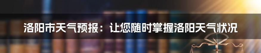 洛阳市天气预报：让您随时掌握洛阳天气状况