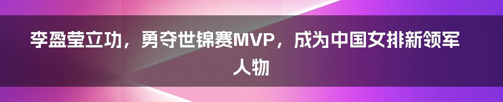 李盈莹立功，勇夺世锦赛MVP，成为中国女排新领军人物