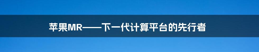 苹果MR——下一代计算平台的先行者