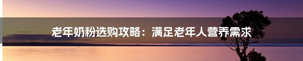 老年奶粉选购攻略：满足老年人营养需求