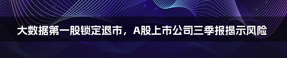 大数据第一股锁定退市，A股上市公司三季报揭示风险