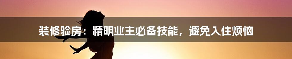 装修验房：精明业主必备技能，避免入住烦恼