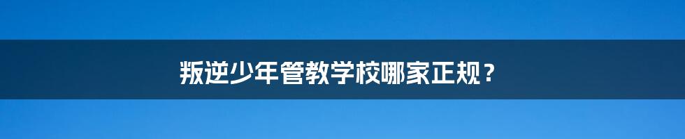 叛逆少年管教学校哪家正规？