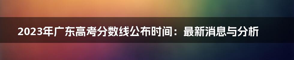 2023年广东高考分数线公布时间：最新消息与分析