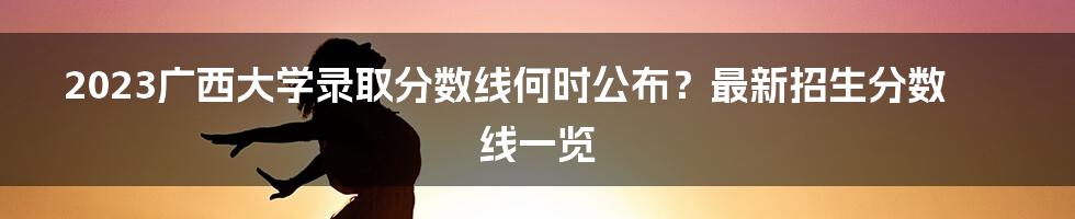 2023广西大学录取分数线何时公布？最新招生分数线一览