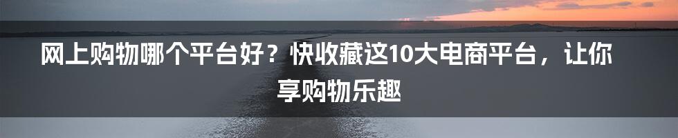 网上购物哪个平台好？快收藏这10大电商平台，让你享购物乐趣