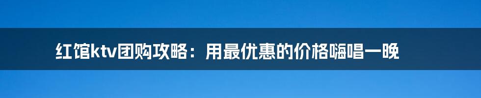 红馆ktv团购攻略：用最优惠的价格嗨唱一晚