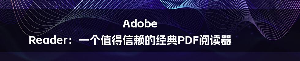 Adobe Reader：一个值得信赖的经典PDF阅读器