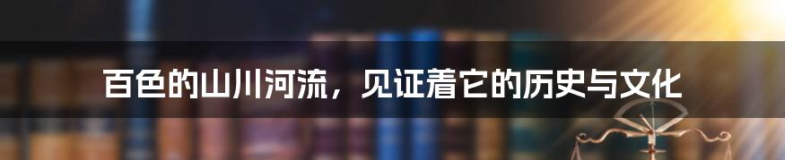 百色的山川河流，见证着它的历史与文化