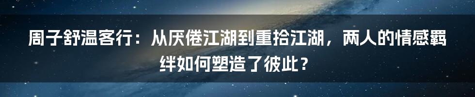 周子舒温客行：从厌倦江湖到重拾江湖，两人的情感羁绊如何塑造了彼此？