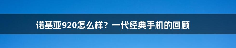 诺基亚920怎么样？一代经典手机的回顾