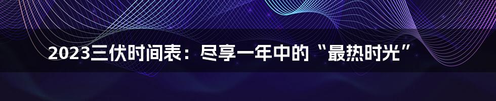 2023三伏时间表：尽享一年中的“最热时光”