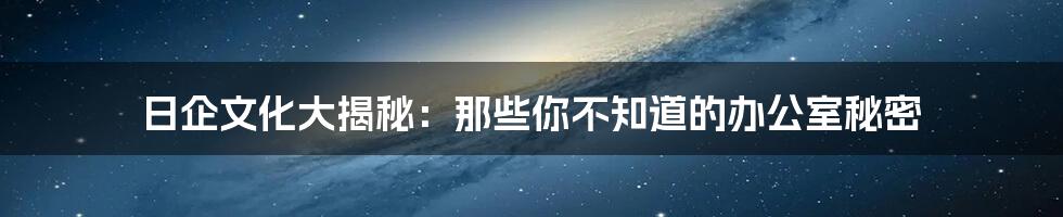 日企文化大揭秘：那些你不知道的办公室秘密