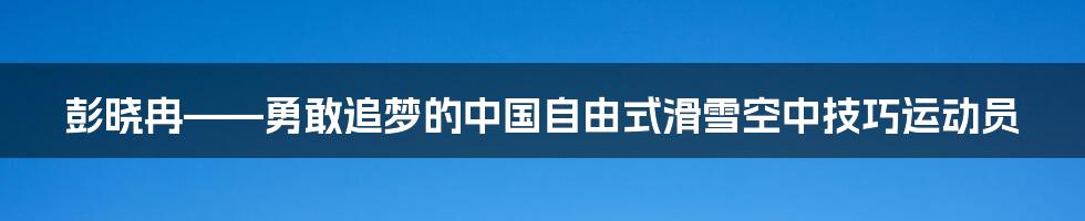 彭晓冉——勇敢追梦的中国自由式滑雪空中技巧运动员