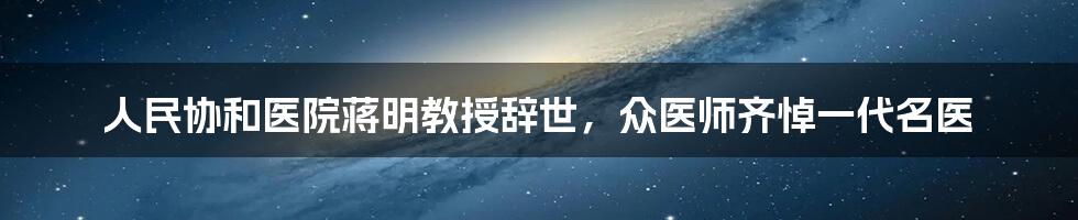 人民协和医院蒋明教授辞世，众医师齐悼一代名医