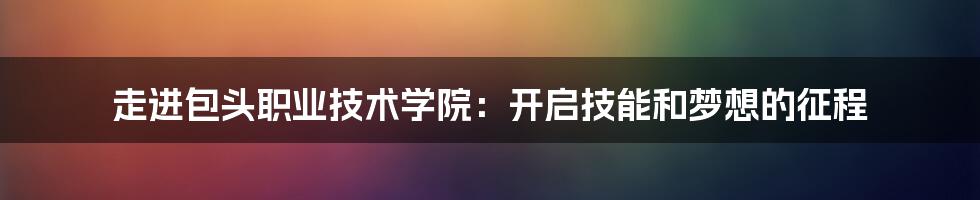 走进包头职业技术学院：开启技能和梦想的征程