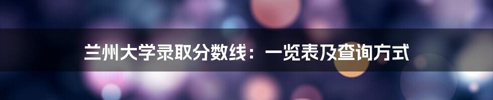 兰州大学录取分数线：一览表及查询方式