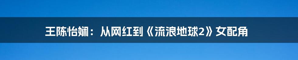 王陈怡娴：从网红到《流浪地球2》女配角