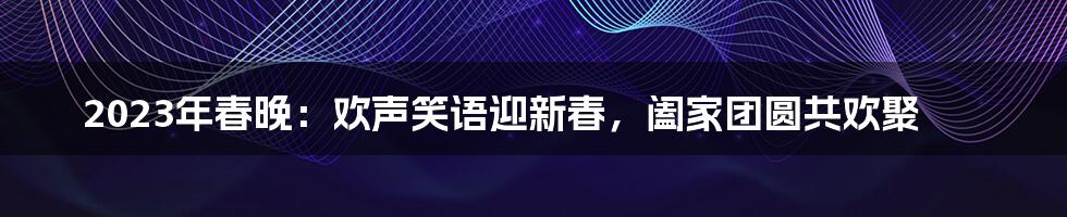 2023年春晚：欢声笑语迎新春，阖家团圆共欢聚