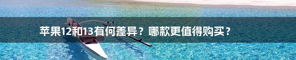 苹果12和13有何差异？哪款更值得购买？