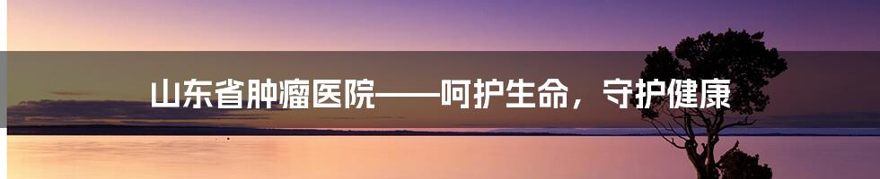 山东省肿瘤医院——呵护生命，守护健康