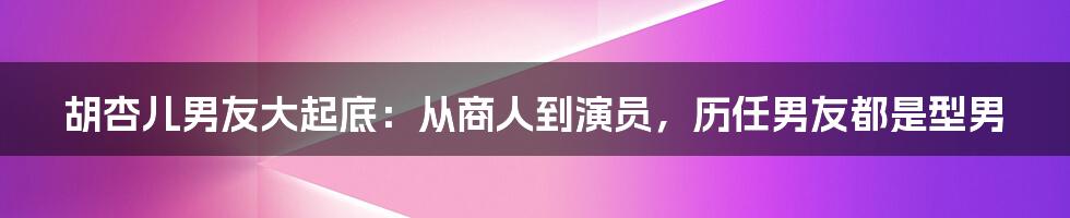 胡杏儿男友大起底：从商人到演员，历任男友都是型男