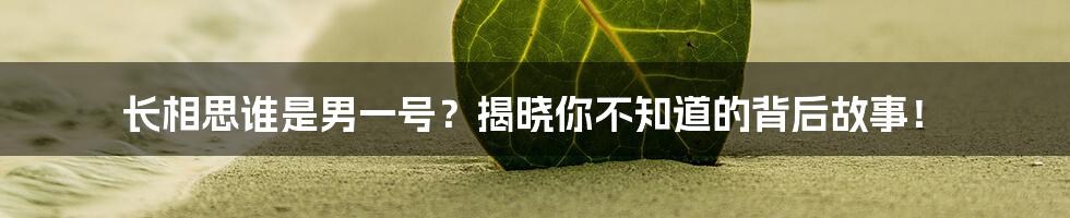 长相思谁是男一号？揭晓你不知道的背后故事！