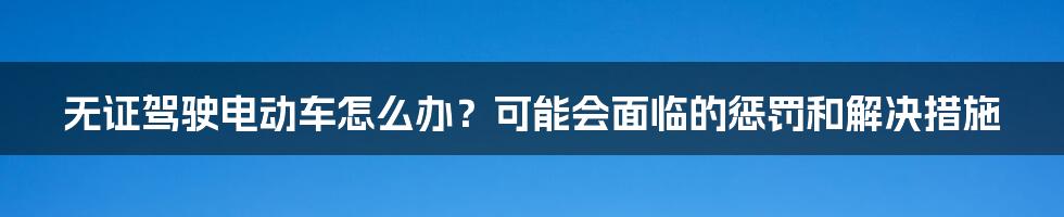 无证驾驶电动车怎么办？可能会面临的惩罚和解决措施