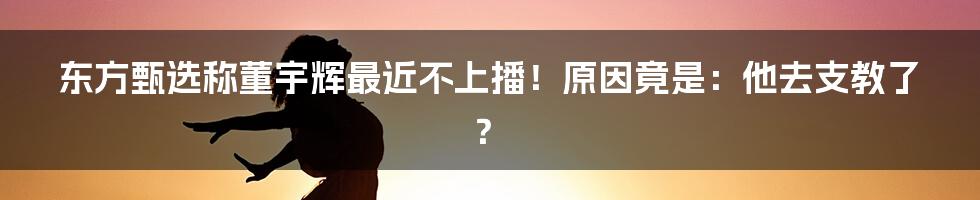 东方甄选称董宇辉最近不上播！原因竟是：他去支教了？