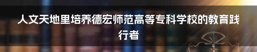 人文天地里培养德宏师范高等专科学校的教育践行者