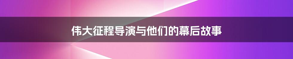 伟大征程导演与他们的幕后故事