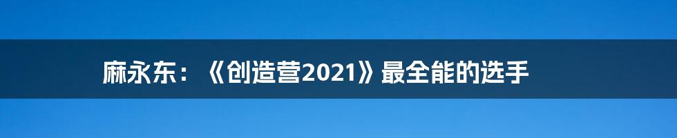 麻永东：《创造营2021》最全能的选手