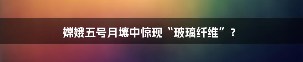 嫦娥五号月壤中惊现“玻璃纤维”？