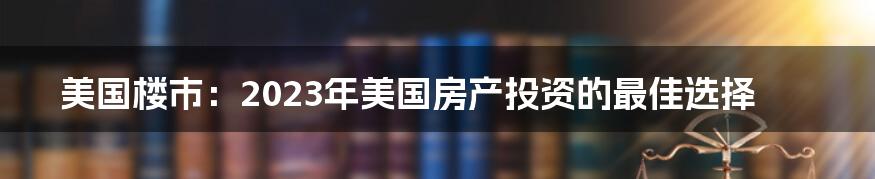 美国楼市：2023年美国房产投资的最佳选择