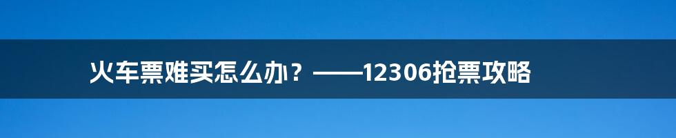 火车票难买怎么办？——12306抢票攻略