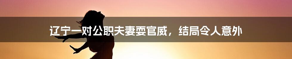 辽宁一对公职夫妻耍官威，结局令人意外