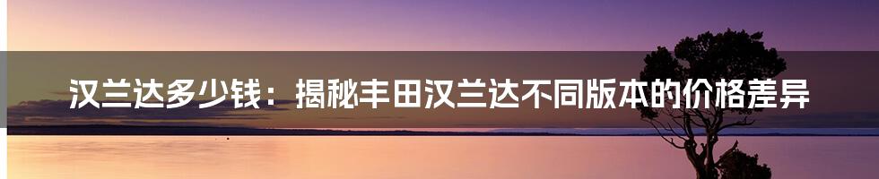 汉兰达多少钱：揭秘丰田汉兰达不同版本的价格差异