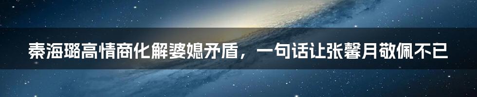 秦海璐高情商化解婆媳矛盾，一句话让张馨月敬佩不已