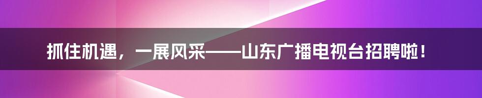 抓住机遇，一展风采——山东广播电视台招聘啦！