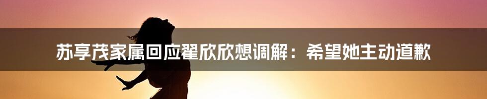 苏享茂家属回应翟欣欣想调解：希望她主动道歉