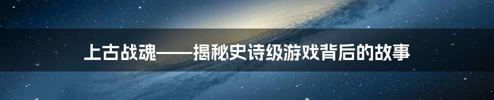 上古战魂——揭秘史诗级游戏背后的故事