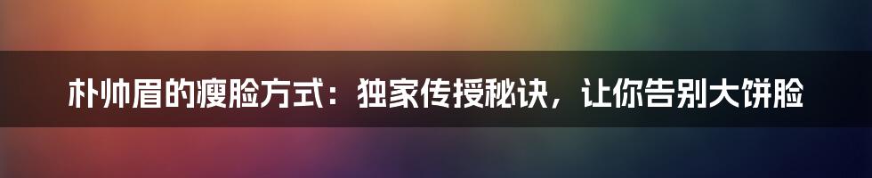 朴帅眉的瘦脸方式：独家传授秘诀，让你告别大饼脸