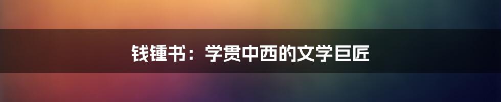 钱锺书：学贯中西的文学巨匠