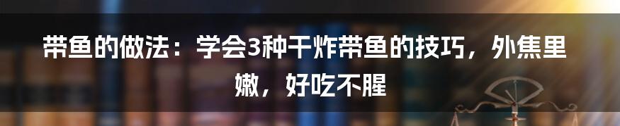 带鱼的做法：学会3种干炸带鱼的技巧，外焦里嫩，好吃不腥