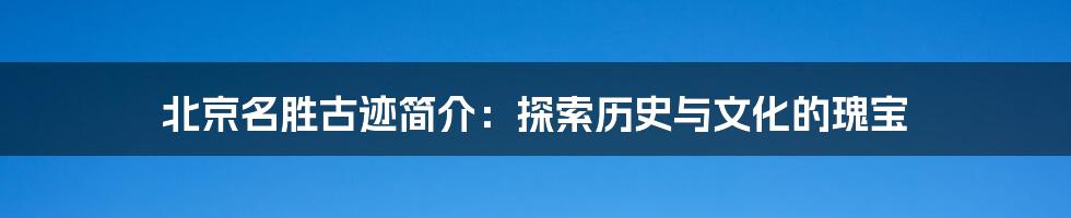 北京名胜古迹简介：探索历史与文化的瑰宝