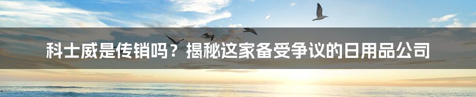 科士威是传销吗？揭秘这家备受争议的日用品公司