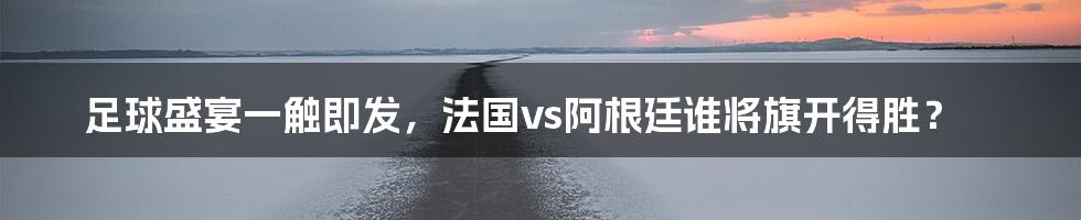 足球盛宴一触即发，法国vs阿根廷谁将旗开得胜？