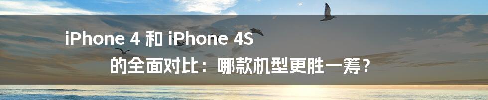 iPhone 4 和 iPhone 4S 的全面对比：哪款机型更胜一筹？