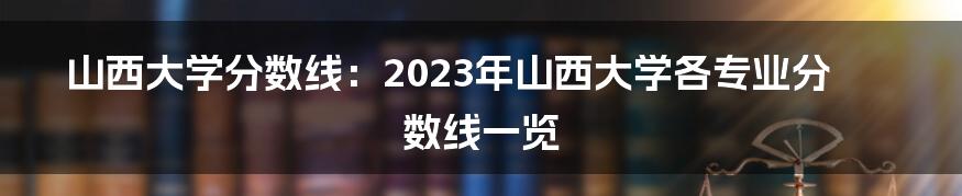 山西大学分数线：2023年山西大学各专业分数线一览